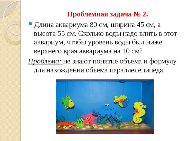  Проблемная задача № 2. Длина аквариума 80 см, ширина 45 см, а высота 55 см. Сколько воды надо влить в этот аквариум, чтобы уровень воды был ниже верхнего края аквариума на 10 см? Проблема: не знают понятие объема и формулу для нахождения объема параллелепипеда. 