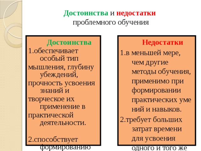 Достоинства и недостатки   проблемного обучения  Недостатки  Достоинства 1.обеспечивает особый тип 1.в меньшей мере, чем другие методы обучения, применимо при формировании практических умений и навыков. 2.требует больших затрат времени для усвоения одного и того же объема знаний по сравнению с другими методами обучения. мышления, глубину убеждений, прочность усвоения знаний и 3.не обеспечивает эффективного развития мыслительных способностей обучающихся потому, что базируется на закономерностях репродуктивного мышления, а не творческой деятельности. творческое их применение в практической деятельности. 2.способствует формированию  мотивации достижения успеха 3.развивает мыслительные  способности обучающихся 29 