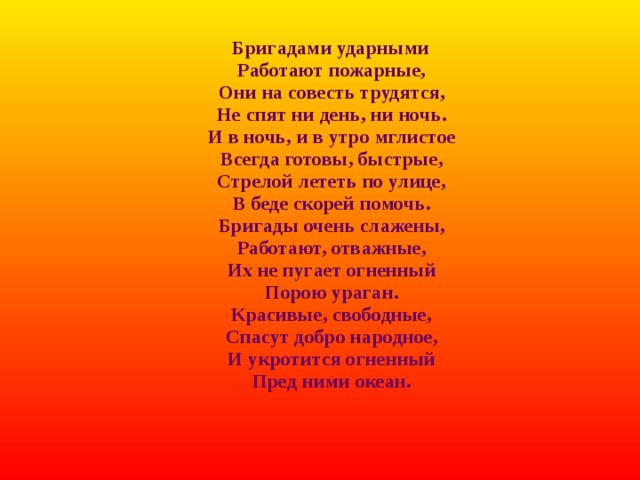 Бригадами ударными  Работают пожарные,  Они на совесть трудятся,  Не спят ни день, ни ночь.  И в ночь, и в утро мглистое  Всегда готовы, быстрые,  Стрелой лететь по улице,  В беде скорей помочь.  Бригады очень слажены,  Работают, отважные,  Их не пугает огненный  Порою ураган.  Красивые, свободные,  Спасут добро народное,  И укротится огненный  Пред ними океан.    