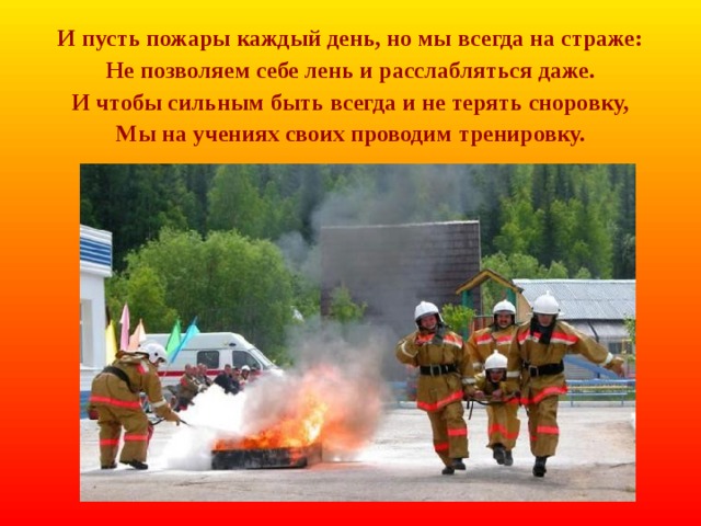 И пусть пожары каждый день, но мы всегда на страже: Не позволяем себе лень и расслабляться даже. И чтобы сильным быть всегда и не терять сноровку, Мы на учениях своих проводим тренировку. 