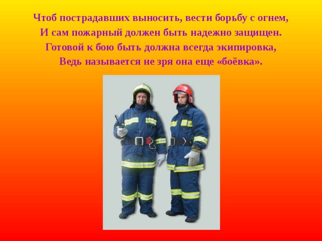 Чтоб пострадавших выносить, вести борьбу с огнем, И сам пожарный должен быть надежно защищен. Готовой к бою быть должна всегда экипировка, Ведь называется не зря она еще «боёвка». 