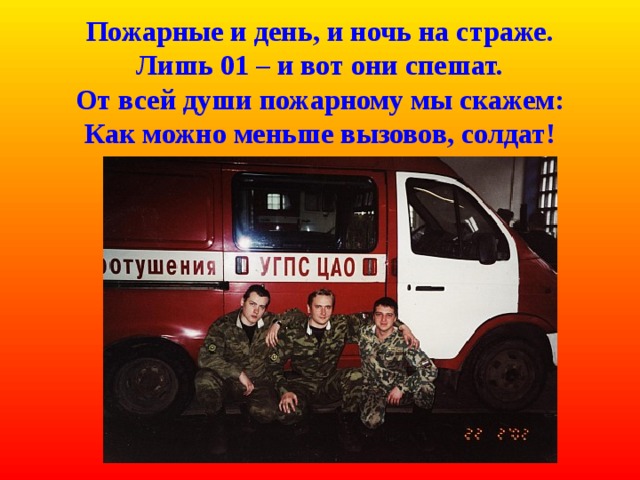  Пожарные и день, и ночь на страже.  Лишь 01 – и вот они спешат.  От всей души пожарному мы скажем:  Как можно меньше вызовов, солдат! 