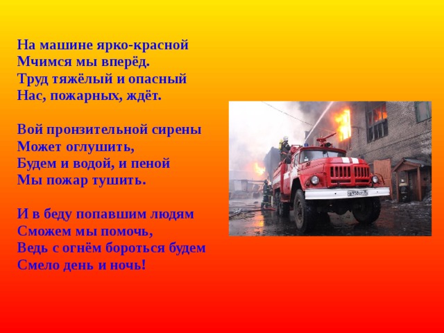  На машине ярко-красной  Мчимся мы вперёд.  Труд тяжёлый и опасный  Нас, пожарных, ждёт.   Вой пронзительной сирены  Может оглушить,  Будем и водой, и пеной  Мы пожар тушить.   И в беду попавшим людям  Сможем мы помочь,  Ведь с огнём бороться будем  Смело день и ночь! 