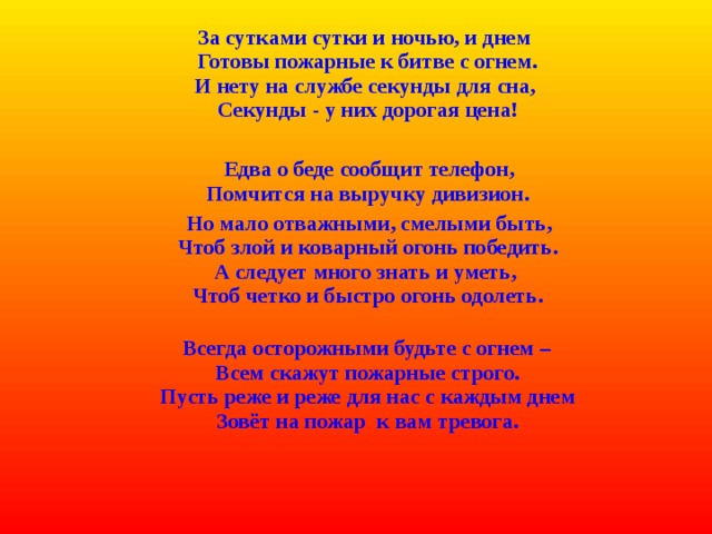  За сутками сутки и ночью, и днем  Готовы пожарные к битве с огнем.  И нету на службе секунды для сна,  Секунды - у них дорогая цена!    Едва о беде сообщит телефон,  Помчится на выручку дивизион.  Но мало отважными, смелыми быть,  Чтоб злой и коварный огонь победить.  А следует много знать и уметь,  Чтоб четко и быстро огонь одолеть.     Всегда осторожными будьте с огнем –  Всем скажут пожарные строго.  Пусть реже и реже для нас с каждым днем  Зовёт на пожар  к вам тревога.    