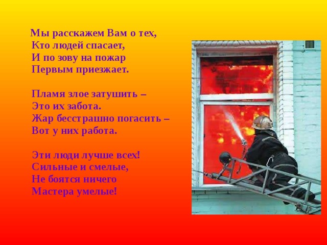   Мы расскажем Вам о тех,  Кто людей спасает,  И по зову на пожар  Первым приезжает.   Пламя злое затушить –  Это их забота.  Жар бесстрашно погасить –  Вот у них работа.   Эти люди лучше всех!  Сильные и смелые,  Не боятся ничего  Мастера умелые! 