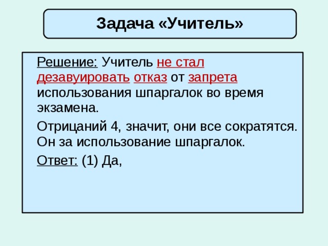 Задача «Учитель»  Решение: Учитель не стал  дезавуировать  отказ  от запрета использования шпаргалок во время экзамена.  Отрицаний 4, значит, они все сократятся. Он за использование шпаргалок.  Ответ: (1) Да,  