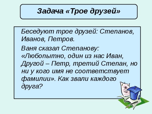 Задача «Трое друзей»  Беседуют трое друзей: Степанов, Иванов, Петров.  Ваня сказал Степанову: «Любопытно, один из нас Иван, Другой – Петр, третий Степан, но ни у кого имя не соответствует фамилии». Как звали каждого друга? 