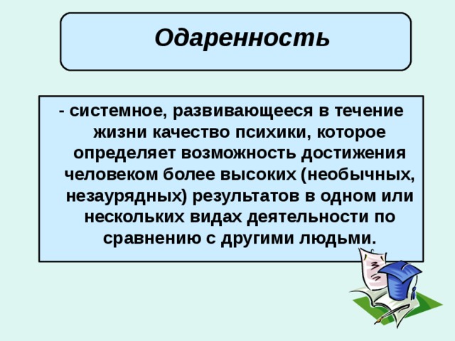  Одаренность       - системное, развивающееся в течение жизни качество психики, которое определяет возможность достижения человеком более высоких (необычных, незаурядных) результатов в одном или нескольких видах деятельности по сравнению с другими людьми. 