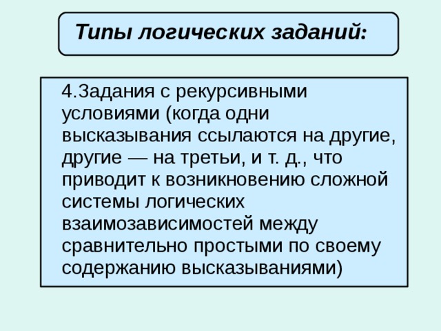 Типы логических заданий :        4.Задания с рекурсивными условиями (когда одни высказывания ссылаются на другие, другие — на третьи, и т. д., что приводит к возникновению сложной системы логических взаимозависимостей между сравнительно простыми по своему содержанию высказываниями) 