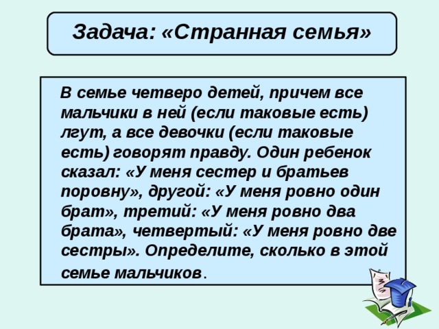  Задача: «Странная семья»        В семье четверо детей, причем все мальчики в ней (если таковые есть) лгут, а все девочки (если таковые есть) говорят правду. Один ребенок сказал: «У меня сестер и братьев поровну», другой: «У меня ровно один брат», третий: «У меня ровно два брата», четвертый: «У меня ровно две сестры». Определите, сколько в этой семье мальчиков . 