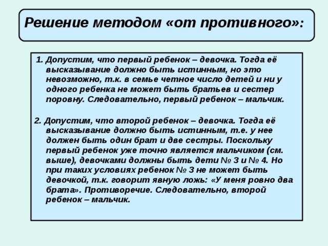 Решение методом «от противного» :        1. Допустим, что первый ребенок – девочка. Тогда её высказывание должно быть истинным, но это невозможно, т.к. в семье четное число детей и ни у одного ребенка не может быть братьев и сестер поровну. Следовательно, первый ребенок – мальчик.   2. Допустим, что второй ребенок – девочка. Тогда её высказывание должно быть истинным, т.е. у нее должен быть один брат и две сестры. Поскольку первый ребенок уже точно является мальчиком (см. выше), девочками должны быть дети № 3 и № 4. Но при таких условиях ребенок № 3 не может быть девочкой, т.к. говорит явную ложь: «У меня ровно два брата». Противоречие. Следовательно, второй ребенок – мальчик.    