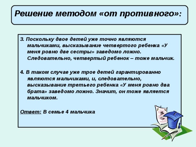 Решение методом «от противного» :       3. Поскольку двое детей уже точно являются мальчиками, высказывание четвертого ребенка «У меня ровно две сестры» заведомо ложно. Следовательно, четвертый ребенок – тоже мальчик.   4. В таком случае уже трое детей гарантированно являются мальчиками, и, следовательно, высказывание третьего ребенка «У меня ровно два брата» заведомо ложно. Значит, он тоже является мальчиком.   Ответ: В семье 4 мальчика   
