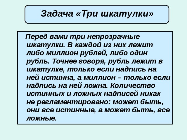  Задача «Три шкатулки»        Перед вами три непрозрачные шкатулки. В каждой из них лежит либо миллион рублей, либо один рубль. Точнее говоря, рубль лежит в шкатулке, только если надпись на ней истинна, а миллион – только если надпись на ней ложна. Количество истинных и ложных надписей никак не регламентировано: может быть, они все истинные, а может быть, все ложные. 
