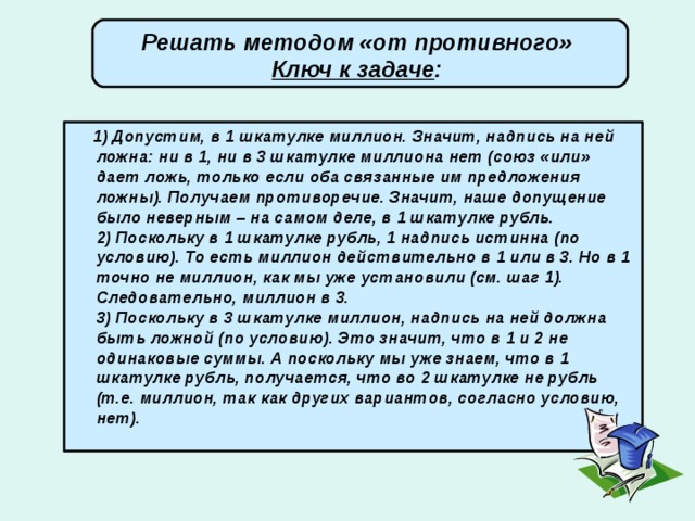 Решать методом «от противного» Ключ к задаче :   1) Допустим, в 1 шкатулке миллион. Значит, надпись на ней ложна: ни в 1, ни в 3 шкатулке миллиона нет (союз «или» дает ложь, только если оба связанные им предложения ложны). Получаем противоречие. Значит, наше допущение было неверным – на самом деле, в 1 шкатулке рубль.  2) Поскольку в 1 шкатулке рубль, 1 надпись истинна (по условию). То есть миллион действительно в 1 или в 3. Но в 1 точно не миллион, как мы уже установили (см. шаг 1). Следовательно, миллион в 3.  3) Поскольку в 3 шкатулке миллион, надпись на ней должна быть ложной (по условию). Это значит, что в 1 и 2 не одинаковые суммы. А поскольку мы уже знаем, что в 1 шкатулке рубль, получается, что во 2 шкатулке не рубль (т.е. миллион, так как других вариантов, согласно условию, нет).   