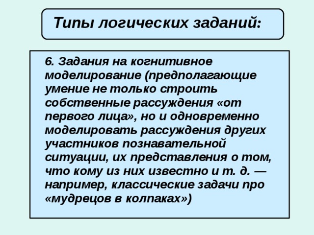 Типы логических заданий :        6. Задания на когнитивное моделирование (предполагающие умение не только строить собственные рассуждения «от первого лица», но и одновременно моделировать рассуждения других участников познавательной ситуации, их представления о том, что кому из них известно и т. д. — например, классические задачи про «мудрецов в колпаках»)   