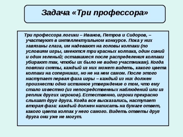 Задача «Три профессора»  Три профессора логики – Иванов, Петров и Сидоров, – участвуют в интеллектуальном конкурсе. Пока у них завязаны глаза, им надевают на головы колпаки (по условиям игры, имеются три красных колпака, один синий и один зеленый; оставшиеся после распределения колпаки убирают так, чтобы их было не видно участникам). Когда повязки сняты, каждый из них может видеть, какого цвета колпаки на соперниках, но не на нем самом. После этого наступает первая фаза игры – каждый из них должен произнести одно истинное утверждение о том, что ему стало известно (из непосредственных наблюдений или из реплик других игроков). Естественно, игроки прекрасно слышат друг друга. Когда все высказались, наступает вторая фаза: каждый должен написать на бумаге ответ, какого цвета колпак у него самого. Видеть ответы друг друга они уже не могут.   