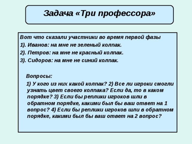 Задача «Три профессора» Вот что сказали участники во время первой фазы 1). Иванов: на мне не зеленый колпак. 2). Петров: на мне не красный колпак. 3). Сидоров: на мне не синий колпак.   Вопросы:  1) У кого из них какой колпак? 2) Все ли игроки смогли узнать цвет своего колпака? Если да, то в каком порядке? 3) Если бы реплики игроков шли в обратном порядке, какими был бы ваш ответ на 1 вопрос? 4) Если бы реплики игроков шли в обратном порядке, какими был бы ваш ответ на 2 вопрос?   