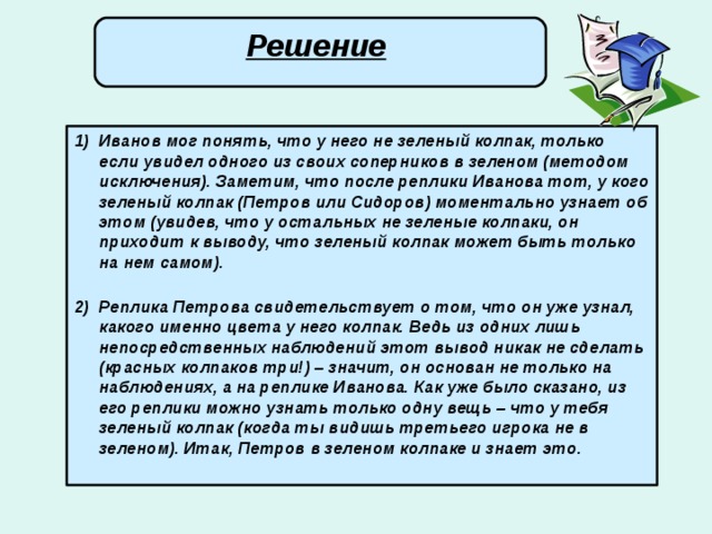 Решение  Иванов мог понять, что у него не зеленый колпак, только если увидел одного из своих соперников в зеленом (методом исключения). Заметим, что после реплики Иванова тот, у кого зеленый колпак (Петров или Сидоров) моментально узнает об этом (увидев, что у остальных не зеленые колпаки, он приходит к выводу, что зеленый колпак может быть только на нем самом).   Реплика Петрова свидетельствует о том, что он уже узнал, какого именно цвета у него колпак. Ведь из одних лишь непосредственных наблюдений этот вывод никак не сделать (красных колпаков три!) – значит, он основан не только на наблюдениях, а на реплике Иванова. Как уже было сказано, из его реплики можно узнать только одну вещь – что у тебя зеленый колпак (когда ты видишь третьего игрока не в зеленом). Итак, Петров в зеленом колпаке и знает это.   