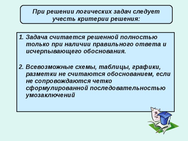 При решении логических задач следует учесть критерии решения:   Задача считается решенной полностью только при наличии правильного ответа и исчерпывающего обоснования.   Всевозможные схемы, таблицы, графики, разметки не считаются обоснованием, если не сопровождаются четко сформулированной последовательностью умозаключений 