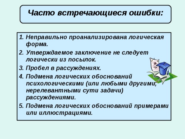 Часто встречающиеся ошибки: Неправильно проанализирована логическая форма. Утверждаемое заключение не следует логически из посылок. Пробел в рассуждениях. Подмена логических обоснований психологическими (или любыми другими, нерелевантными сути задачи) рассуждениями. Подмена логических обоснований примерами или иллюстрациями. 