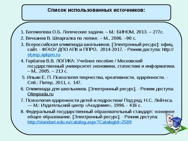 Список использованных источников: 1. Богомолова О.Б. Логические задачи. – М.: БИНОМ, 2013. – 277с. 2. Вечканов В. Шпаргалка по логике. – М., 2006. –90 с. 3. Всероссийская олимпиада школьников. [Электронный ресурс]: офиц. сайт. - ФГАОУ ДПО АПК и ППРО, 2014-2017. - Режим доступа: http:// olymp.apkpro.ru 4. Горбатов В.В. ЛОГИКА: Учебное пособие / Московский государственный университет экономики, статистики и информатики. – М., 2005. – 213 с.   5. Ильин Е. П. Психология творчества, креативности, одарённости. - Спб.: Питер, 2011, с. 147. 6. Олимпиада для школьников. [Электронный ресурс]. - Режим доступа: Olimpiada.ru 7. Психология одаренности детей и подростков/ Под ред. Н.С. Лейтеса. — М.: Издательский центр «Академия», 1996. - 416 с. 8. Федеральный государственный образовательный стандарт: основное общее образование. [Электронный ресурс]. - Режим доступа: http://standart.edu.ru/catalog.aspx?CatalogId=2589  