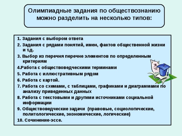 Олимпиадные задания по обществознанию можно разделить на несколько типов:  1. Задания с выбором ответа  2. Задания с рядами понятий, имен, фактов общественной жизни и т.д.  3. Выбор из перечня перечне элементов по определенным критериям  4.Работа с обществоведческими терминами  5. Работа с иллюстративным рядом  6. Работа с картой.  7. Работа со схемами, с таблицами, графиками и диаграммами по анализу приведенных данных  8. Работа с текстовыми и другими источниками социальной информации  9. Обществоведческие задачи (правовые, социологические, политологические, экономические, логические)  10. Сочинение-эссе.  