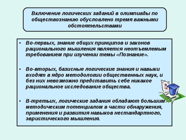 Включение логических заданий в олимпиады по обществознанию обусловлено тремя важными обстоятельствами Во-первых, знание общих принципов и законов рационального мышления является неотъемлемым требованием при изучении темы «Познание».  Во-вторых, базисные логические знания и навыки входят в ядро методологии общественных наук, и без них невозможно представить себе никакое рациональное исследование общества.  В-третьих, логические задания обладают большим методическим потенциалом в части обнаружения, применения и развития навыков нестандартного, эвристического мышления. 