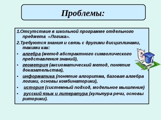  Проблемы:       1.Отсутствие в школьной программе отдельного предмета «Логика». 2.Требуются знания и связь с другими дисциплинами, такими как: алгебра (метод абстрактного символического представления знаний), геометрия (аксиоматический метод, понятие доказательства), информатика (понятие алгоритма, базовая алгебра логики, основы комбинаторики),  история (системный подход, модельное мышление)  русский язык и литература (культура речи, основы риторики). 