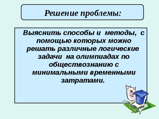 Решение проблемы:        Выяснить способы и методы, с помощью которых можно решать различные логические задачи на олимпиадах по обществознанию с минимальными временными затратами.  