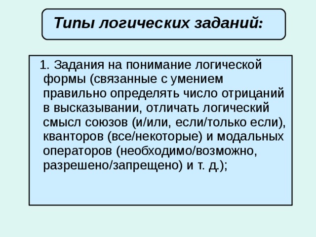 Типы логических заданий :        1. Задания на понимание логической формы (связанные с умением правильно определять число отрицаний в высказывании, отличать логический смысл союзов (и/или, если/только если), кванторов (все/некоторые) и модальных операторов (необходимо/возможно, разрешено/запрещено) и т. д.);  
