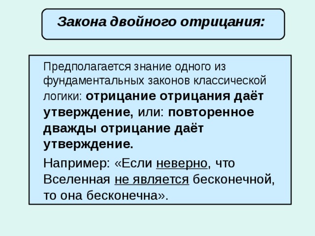 Закона двойного отрицания:  Предполагается знание одного из фундаментальных законов классической логики: отрицание отрицания даёт утверждение, или: повторенное дважды отрицание даёт утверждение.   Например: «Если неверно , что Вселенная не является бесконечной, то она бесконечна». 