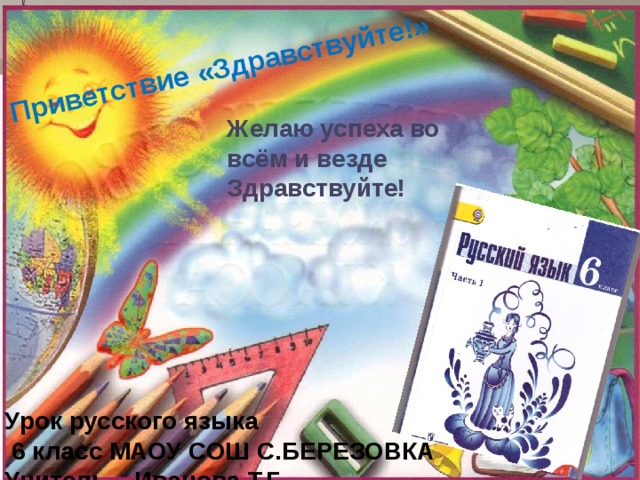 Приветствие «Здравствуйте!» Желаю  успеха  во всём и везде Здравствуйте!  Урок русского языка  6 класс МАОУ СОШ С.БЕРЕЗОВКА  Учитель – Иванова Т.Г. 