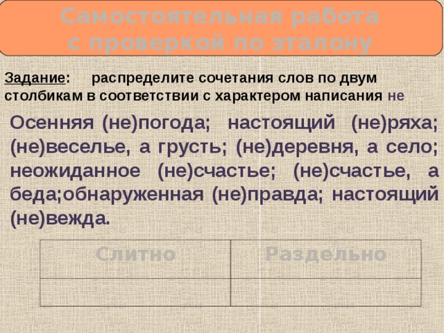  Самостоятельная работа с проверкой по эталону Задание : распределите сочетания слов по двум столбикам в соответствии с характером написания не Осенняя (не)погода; настоящий (не)ряха; (не)веселье, а грусть; (не)деревня, а село; неожиданное (не)счастье; (не)счастье, а беда;обнаруженная (не)правда; настоящий (не)вежда. Слитно Раздельно 