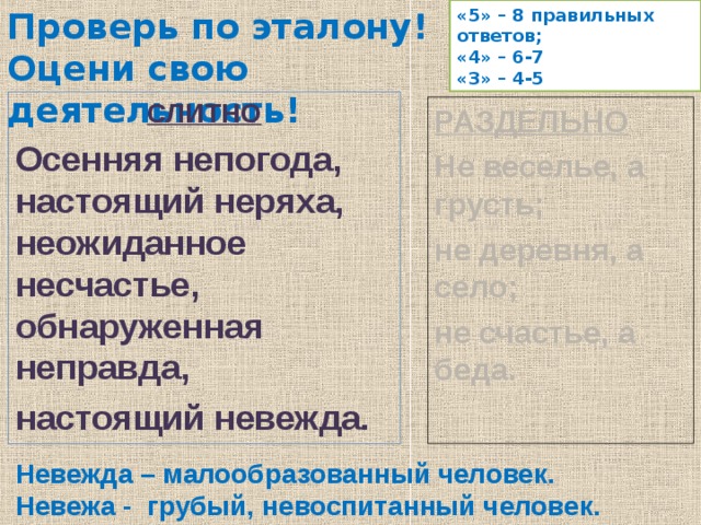 Проверь по эталону!  Оцени свою деятельность! «5» – 8 правильных ответов; «4» – 6-7 «3» – 4-5 СЛИТНО Осенняя непогода, настоящий неряха, неожиданное несчастье, обнаруженная неправда, настоящий невежда. РАЗДЕЛЬНО Не веселье, а грусть; не деревня, а село; не счастье, а беда. Невежда – малообразованный человек. Невежа - грубый, невоспитанный человек. 