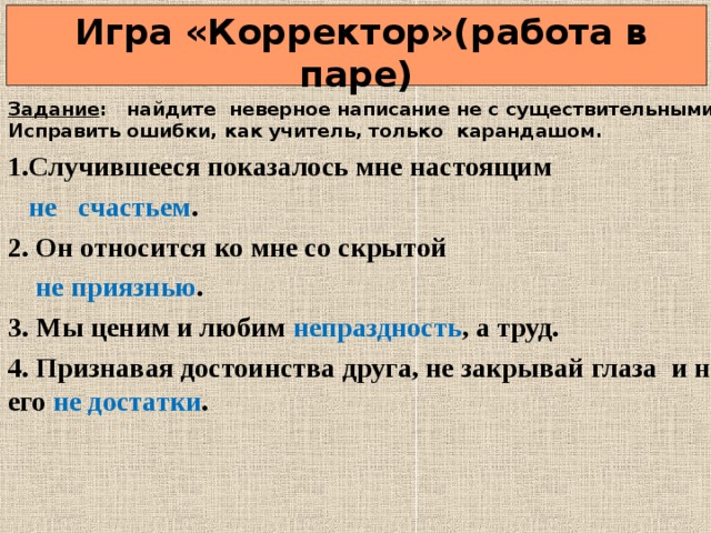  Игра «Корректор»(работа в паре) Задание : найдите неверное написание не с существительными? Исправить ошибки, как учитель, только карандашом. 1.Случившееся показалось мне настоящим  не счастьем . 2. Он относится ко мне со скрытой  не приязнью . 3. Мы ценим и любим непраздность , а труд. 4. Признавая достоинства друга, не закрывай глаза и на его не достатки .  