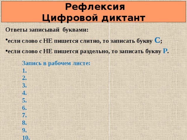  Рефлексия  Цифровой диктант Ответы записывай буквами: если слово с НЕ пишется слитно, то записать букву С ; если слово с НЕ пишется раздельно, то записать букву Р .  Запись в рабочем листе: 1. 2. 3. 4. 5. 6. 7. 8. 9. 10.          