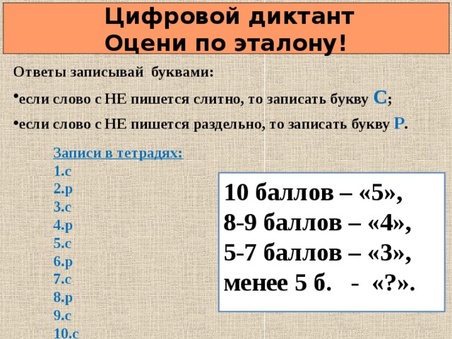  Цифровой диктант  Оцени по эталону! Ответы записывай буквами: если слово с НЕ пишется слитно, то записать букву С ; если слово с НЕ пишется раздельно, то записать букву Р .  Записи в тетрадях: с р с р с р с р с с 10 баллов – «5», 8-9 баллов – «4», 5-7 баллов – «3», менее 5 б. - «?».   