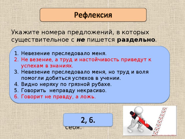 Укажите номера предложений, в которых существительное с не пишется раздельно .  Невезение преследовало меня. Не везение, а труд и настойчивость приведут к успехам в знаниях. Невезение преследовало меня, но труд и воля помогли добиться успехов в учении. Видно неряху по грязной рубахе. Говорить неправду некрасиво. Говорит не правду, а ложь. (Не)везение преследовало меня. (Не)везение, а труд и настойчивость приведут к успехам в знаниях. (Не)везение преследовало меня, но труд и воля помогли добиться успехов в учении. Видно (не)ряху по грязной рубахе. Говорить (не)правду некрасиво. Говорит (не)правду, а ложь. Поверьте себя. 