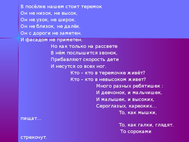 В посёлке нашем стоит теремок Он не низок, не высок, Он не узок, не широк. Он не близок, не далёк. Он с дороги не заметен. И фасадом не приметен.  Но как только на рассвете  В нём послышится звонок,  Прибавляют скорость дети  И несутся со всех ног.  Кто – кто в теремочке живёт?  Кто – кто в невысоком живет?  Много разных ребятишек :  И девчонок, и мальчишек,  И малышек, и высоких,  Сероглазых, кареоких…  То, как мышки, пищат…  То, как галки, глядят.  То сороками стрекочут. 