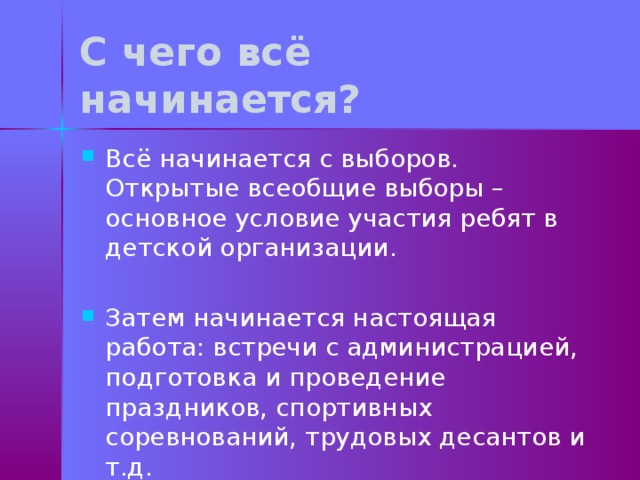 С чего всё начинается? Всё начинается с выборов. Открытые всеобщие выборы – основное условие участия ребят в детской организации. Затем начинается настоящая работа: встречи с администрацией, подготовка и проведение праздников, спортивных соревнований, трудовых десантов и т.д. 