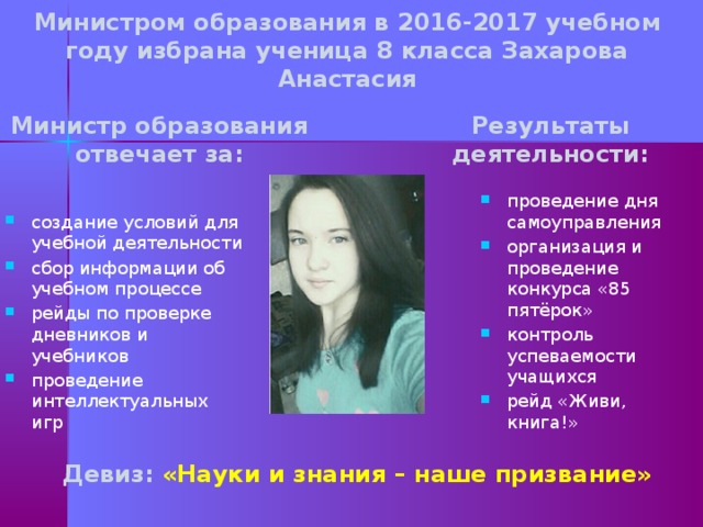 Министром образования в 2016-2017 учебном году избрана ученица 8 класса Захарова Анастасия Результаты деятельности: Министр образования отвечает за: проведение дня самоуправления организация и проведение конкурса «85 пятёрок» контроль успеваемости учащихся рейд «Живи, книга!» создание условий для учебной деятельности сбор информации об учебном процессе рейды по проверке дневников и учебников проведение интеллектуальных игр Девиз: «Науки и знания – наше призвание»  