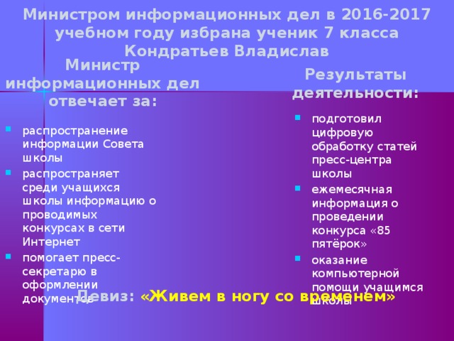 Министром информационных дел в 2016-2017 учебном году избрана ученик 7 класса Кондратьев Владислав Министр информационных дел отвечает за: Результаты деятельности: подготовил цифровую обработку статей пресс-центра школы ежемесячная информация о проведении конкурса «85 пятёрок» оказание компьютерной помощи учащимся школы распространение информации Совета школы распространяет среди учащихся школы информацию о проводимых конкурсах в сети Интернет помогает пресс- секретарю в оформлении документов Девиз: «Живем в ногу со временем»  