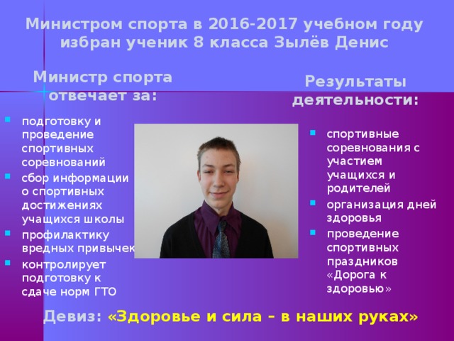 Министром спорта в 2016-2017 учебном году избран ученик 8 класса Зылёв Денис Министр спорта отвечает за: Результаты деятельности: подготовку и проведение спортивных соревнований сбор информации о спортивных достижениях учащихся школы профилактику вредных привычек контролирует подготовку к сдаче норм ГТО спортивные соревнования с участием учащихся и родителей организация дней здоровья проведение спортивных праздников «Дорога к здоровью» Девиз: «Здоровье и сила – в наших руках»  