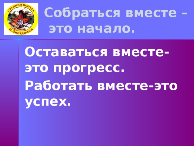    Собраться вместе –  это начало.     Оставаться вместе- это прогресс. Работать вместе-это успех.  