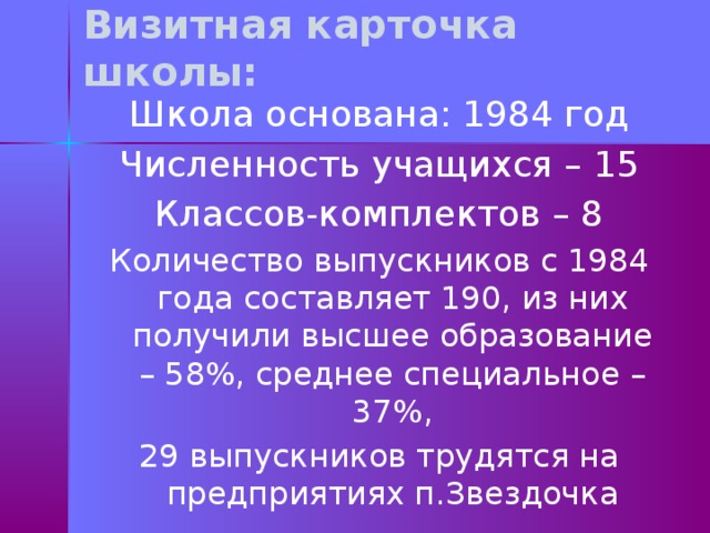 Визитная карточка школы: Школа основана: 1984 год Численность учащихся – 15 Классов-комплектов – 8 Количество выпускников с 1984 года составляет 190, из них получили высшее образование – 58%, среднее специальное – 37%, 29 выпускников трудятся на предприятиях п.Звездочка 