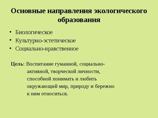 Основные направления экологического образования  Биологическое  Культурно-эстетическое  Социально-нравственное   Цель : Воспитание гуманной, социально-  активной, творческой личности,  способной понимать и любить  окружающий мир, природу и бережно  к ним относиться. 