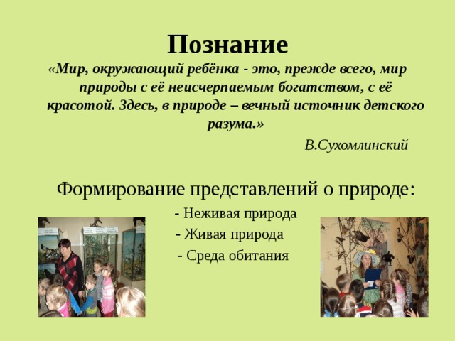 Познание « Мир, окружающий ребёнка - это, прежде всего, мир природы с её неисчерпаемым богатством, с её красотой. Здесь, в природе – вечный источник детского разума.»   В.Сухомлинский  Формирование представлений о природе:  - Неживая природа  - Живая природа  - Среда обитания 