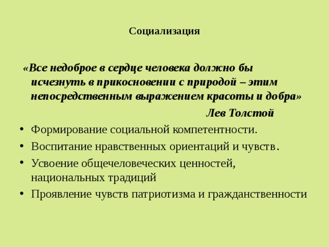  Социализация    «Все недоброе в сердце человека должно бы исчезнуть в прикосновении с природой – этим непосредственным выражением красоты и добра»  Лев Толстой Формирование социальной компетентности. Воспитание нравственных ориентаций и чувств . Усвоение общечеловеческих ценностей, национальных традиций Проявление чувств патриотизма и гражданственности 