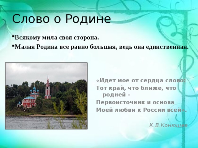 Слово о Родине Всякому мила своя сторона. Малая Родина все равно большая, ведь она единственная. «Идет мое от сердца слово: Тот край, что ближе, что родней – Первоисточник и основа Моей любви к России всей».  К.В.Конюшев 