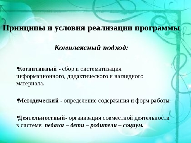 Принципы и условия реализации программы   Комплексный подход:    Когнитивный - сбор и систематизация информационного, дидактического и наглядного материала. Методический - определение содержания и форм работы. Деятельностный - организация совместной деятельности в системе: педагог – дети – родители – социум. 